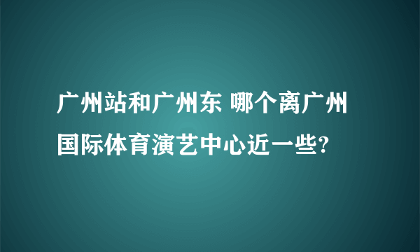 广州站和广州东 哪个离广州国际体育演艺中心近一些?