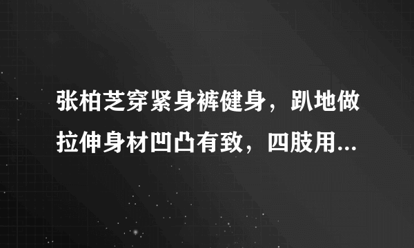 张柏芝穿紧身裤健身，趴地做拉伸身材凹凸有致，四肢用力青筋暴起