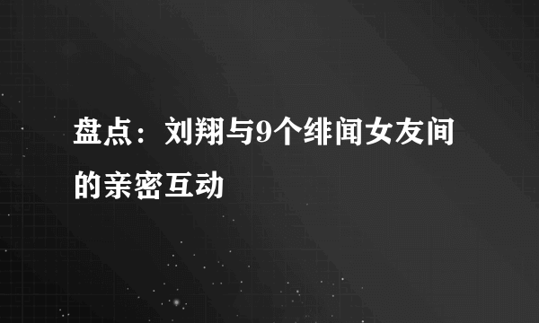 盘点：刘翔与9个绯闻女友间的亲密互动