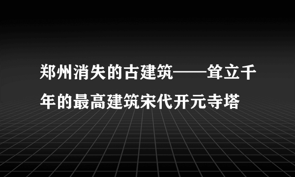 郑州消失的古建筑——耸立千年的最高建筑宋代开元寺塔