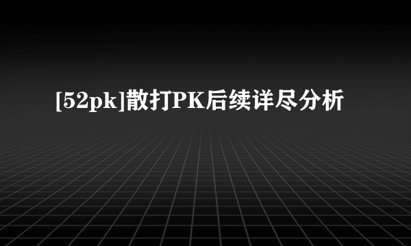 [52pk]散打PK后续详尽分析