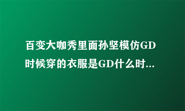 百变大咖秀里面孙坚模仿GD时候穿的衣服是GD什么时候穿的啊！！！！求确切啊！！