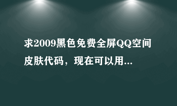 求2009黑色免费全屏QQ空间皮肤代码，现在可以用的不花钱的谢谢。