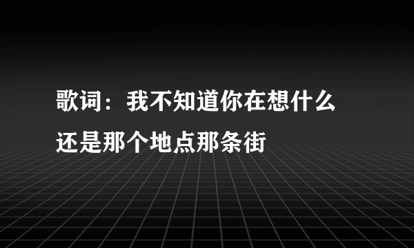 歌词：我不知道你在想什么 还是那个地点那条街