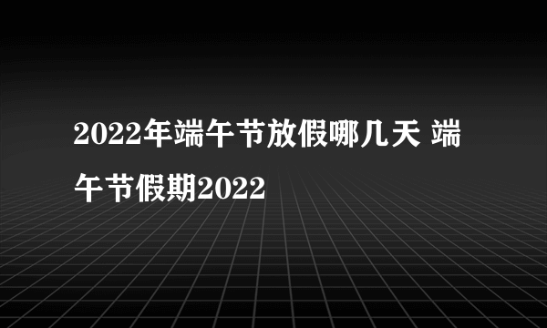 2022年端午节放假哪几天 端午节假期2022