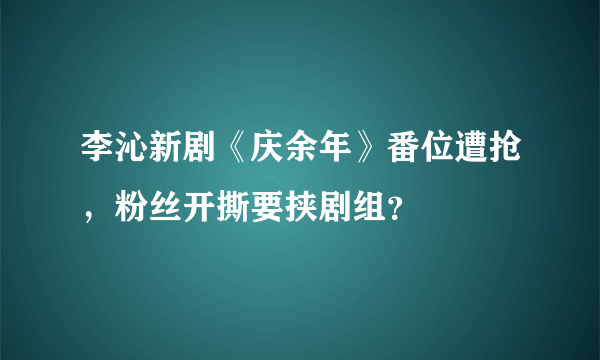 李沁新剧《庆余年》番位遭抢，粉丝开撕要挟剧组？