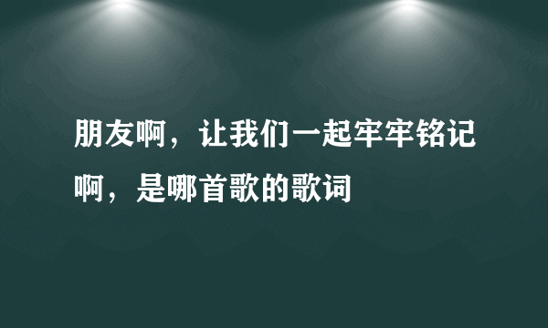朋友啊，让我们一起牢牢铭记啊，是哪首歌的歌词