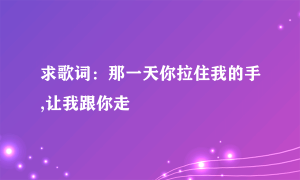 求歌词：那一天你拉住我的手,让我跟你走