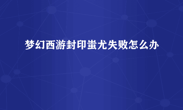 梦幻西游封印蚩尤失败怎么办