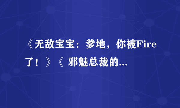 《无敌宝宝：爹地，你被Fire了！》《 邪魅总裁的妩媚女佣》全本+番外TXT