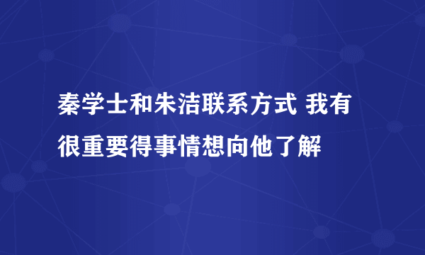 秦学士和朱洁联系方式 我有很重要得事情想向他了解