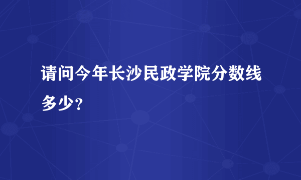请问今年长沙民政学院分数线多少？
