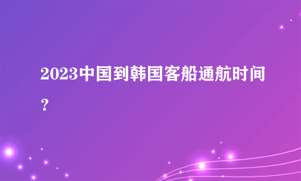 2023中国到韩国客船通航时间？