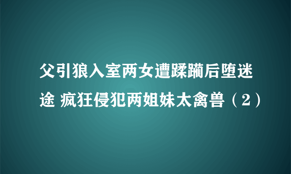 父引狼入室两女遭蹂躏后堕迷途 疯狂侵犯两姐妹太禽兽（2）