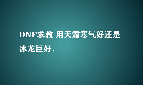 DNF求教 用天霜寒气好还是 冰龙巨好，