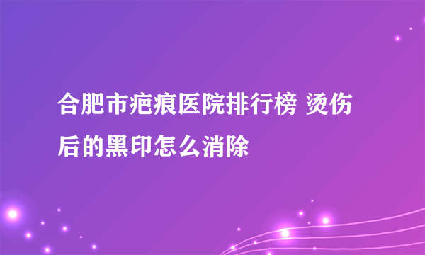 合肥市疤痕医院排行榜 烫伤后的黑印怎么消除