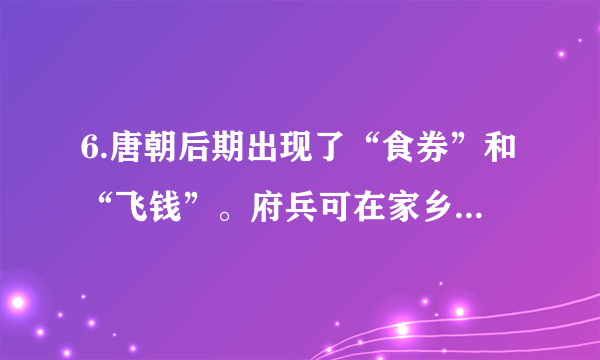 6.唐朝后期出现了“食券”和“飞钱”。府兵可在家乡用粮食交换食券，然后在服役地区用它买食物。“飞钱”变称“便换”、“便钱”，商人在京城购买政府发放的凭证，把它们递交给各地方财政部门，就可以拿到相等数额的钱。这些现象反映了当时A. 具有交易凭证功能的纸币产生B. 政府的重农抑商政策有所松动C. 商人的社会地位有了显著提高D. 经济的发展催生新的金融业务