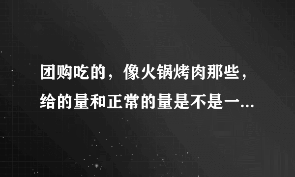 团购吃的，像火锅烤肉那些，给的量和正常的量是不是一样的啊？
