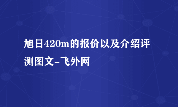 旭日420m的报价以及介绍评测图文-飞外网