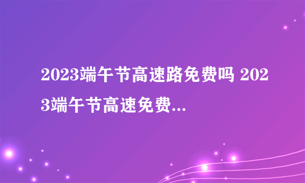 2023端午节高速路免费吗 2023端午节高速免费通行时间
