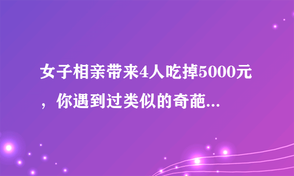 女子相亲带来4人吃掉5000元，你遇到过类似的奇葩人物吗？