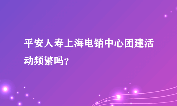平安人寿上海电销中心团建活动频繁吗？