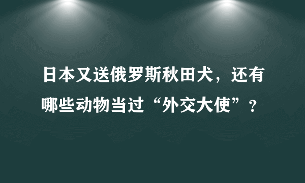 日本又送俄罗斯秋田犬，还有哪些动物当过“外交大使”？