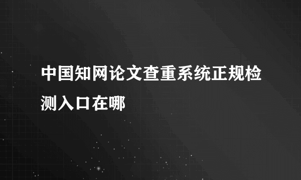 中国知网论文查重系统正规检测入口在哪