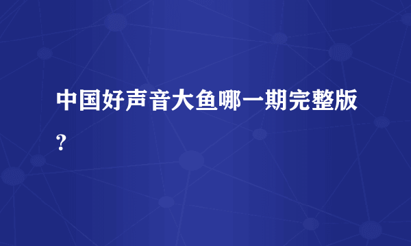 中国好声音大鱼哪一期完整版？
