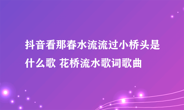 抖音看那春水流流过小桥头是什么歌 花桥流水歌词歌曲