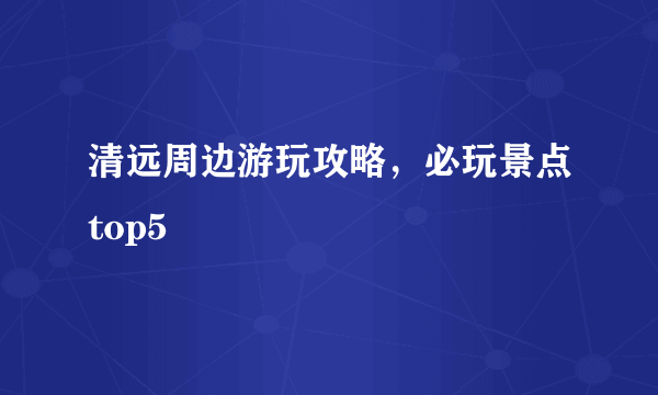 清远周边游玩攻略，必玩景点top5
