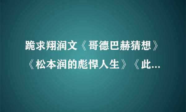 跪求翔润文《哥德巴赫猜想》《松本润的彪悍人生》《此处留白+番外》都要TXT格式。绝不随便外流。拜托你了