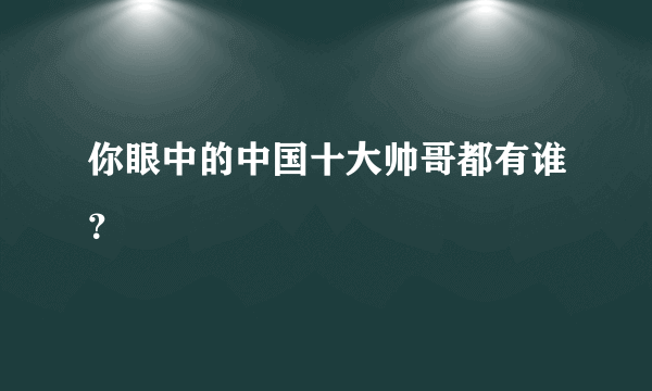 你眼中的中国十大帅哥都有谁？