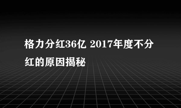 格力分红36亿 2017年度不分红的原因揭秘