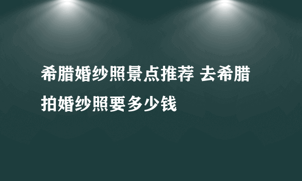 希腊婚纱照景点推荐 去希腊拍婚纱照要多少钱