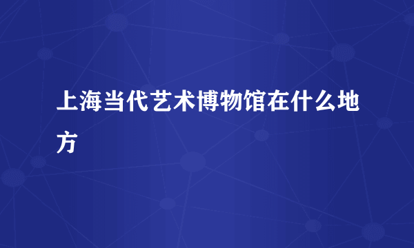 上海当代艺术博物馆在什么地方