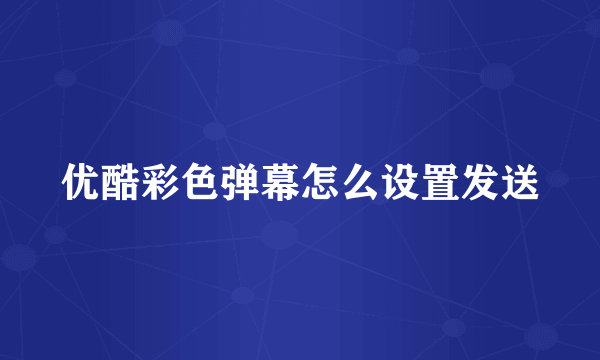 优酷彩色弹幕怎么设置发送