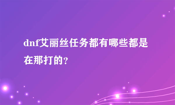 dnf艾丽丝任务都有哪些都是在那打的？