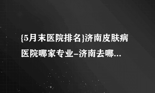 {5月末医院排名}济南皮肤病医院哪家专业-济南去哪个医院看皮肤病好