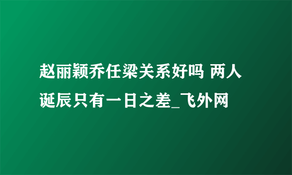 赵丽颖乔任梁关系好吗 两人诞辰只有一日之差_飞外网