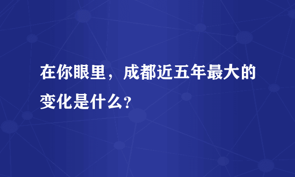 在你眼里，成都近五年最大的变化是什么？