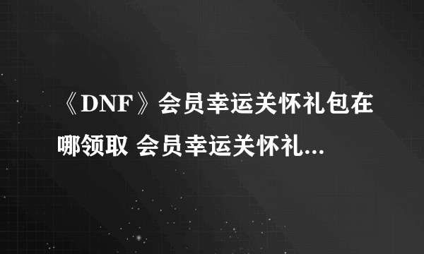 《DNF》会员幸运关怀礼包在哪领取 会员幸运关怀礼包领取攻略