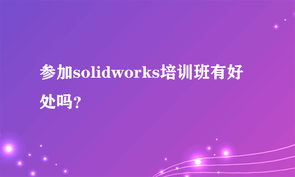 参加solidworks培训班有好处吗？