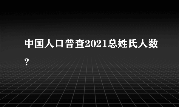中国人口普查2021总姓氏人数？