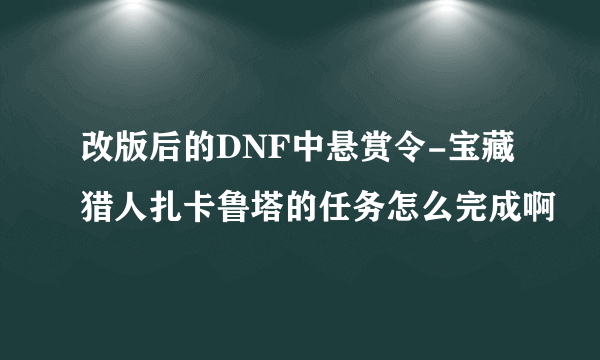 改版后的DNF中悬赏令-宝藏猎人扎卡鲁塔的任务怎么完成啊