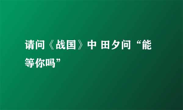 请问《战国》中 田夕问“能等你吗”