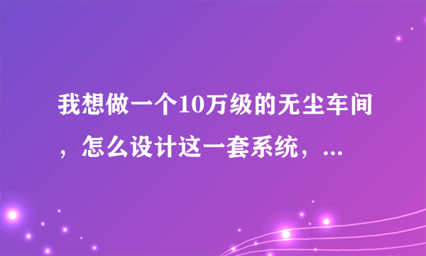 我想做一个10万级的无尘车间，怎么设计这一套系统，最好有方案有图纸，高手请指点。