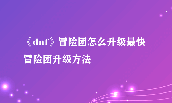 《dnf》冒险团怎么升级最快 冒险团升级方法