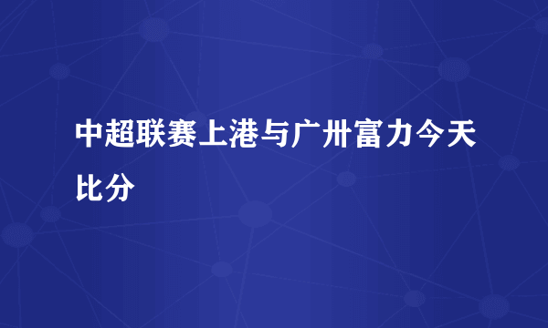 中超联赛上港与广卅富力今天比分