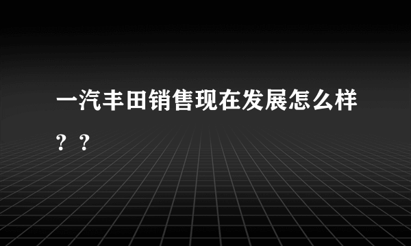 一汽丰田销售现在发展怎么样？？